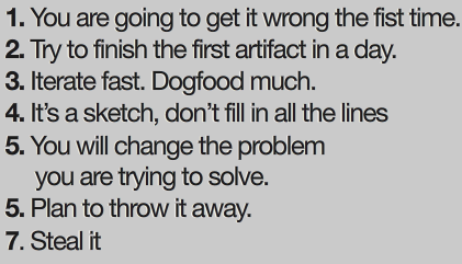 1: You are going to get it wrong the first time. 2: Try to finish the first artifact in a day. 3: Iterate fast. Dogfood much. 4: It's a sketch, dont' fill in all the lines. 5: You will change the problem you are trying to solve. 6: Plan to throw it away. 7: Steal it.