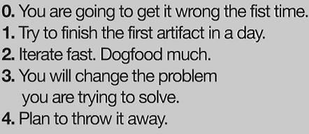 0: You are going to get it wrong the first time. 1: Try to finish the first artifact in a day. 2: Iterate fast. Dogfootd much. 3: You will change the problem you are trying to solve. 4: Plan to throw it away.